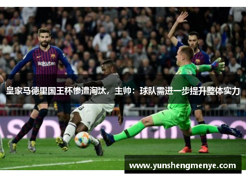 皇家马德里国王杯惨遭淘汰，主帅：球队需进一步提升整体实力