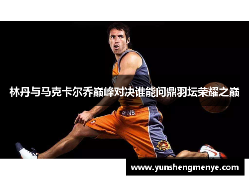 林丹与马克卡尔乔巅峰对决谁能问鼎羽坛荣耀之巅