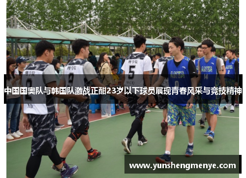 中国国奥队与韩国队激战正酣23岁以下球员展现青春风采与竞技精神